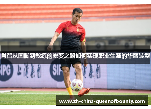 肖智从国脚到教练的蜕变之路如何实现职业生涯的华丽转型 肖智从国脚到教练的蜕变之路如何实现职业生涯的华丽转型