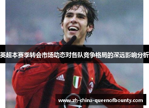 英超本赛季转会市场动态对各队竞争格局的深远影响分析 英超本赛季转会市场动态对各队竞争格局的深远影响分析