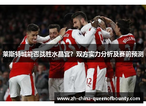 莱斯特城能否战胜水晶宫?双方实力分析及赛前预测 莱斯特城能否战胜水晶宫?双方实力分析及赛前预测