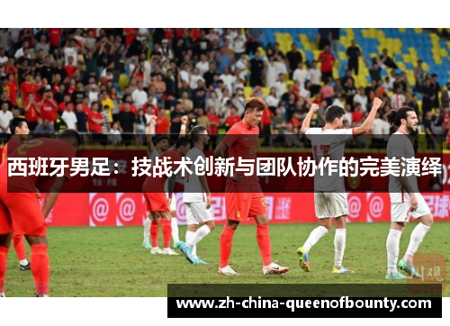 西班牙男足：技战术创新与团队协作的完美演绎