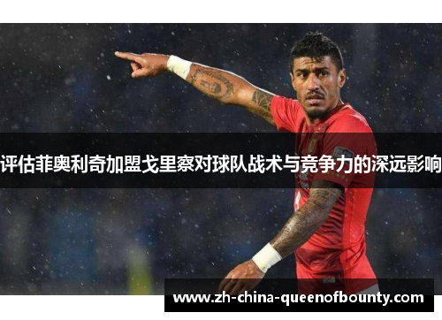 评估菲奥利奇加盟戈里察对球队战术与竞争力的深远影响 评估菲奥利奇加盟戈里察对球队战术与竞争力的深远影响