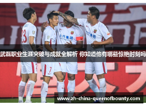 武磊职业生涯突破与成就全解析 你知道他有哪些惊艳时刻吗