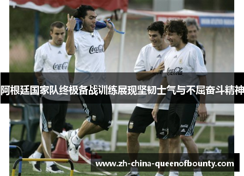 阿根廷国家队终极备战训练展现坚韧士气与不屈奋斗精神 阿根廷国家队终极备战训练展现坚韧士气与不屈奋斗精神