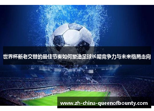 世界杯新老交替的最佳节奏如何塑造足球长期竞争力与未来格局走向 世界杯新老交替的最佳节奏如何塑造足球长期竞争力与未来格局走向